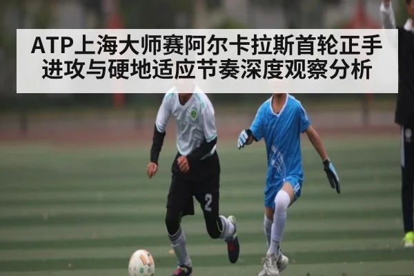 ATP上海大师赛阿尔卡拉斯首轮正手进攻与硬地适应节奏深度观察分析