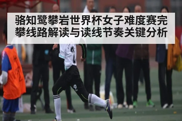 骆知鹭攀岩世界杯女子难度赛完攀线路解读与读线节奏关键分析